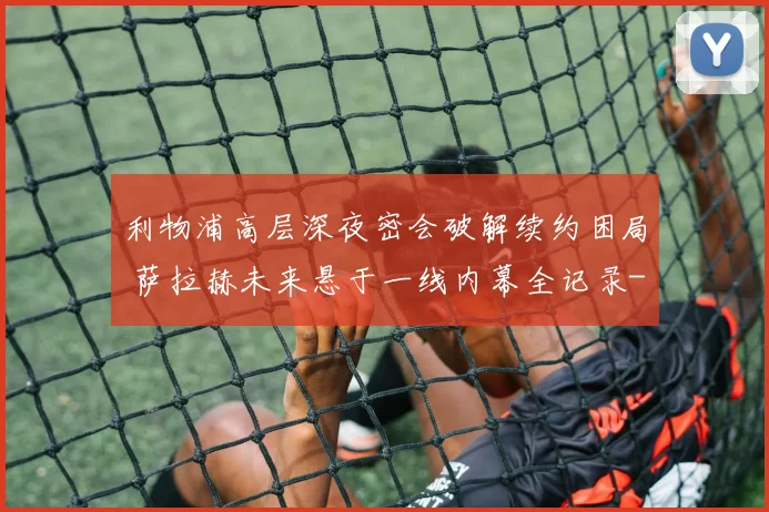 利物浦高层深夜密会破解续约困局 萨拉赫未来悬于一线内幕全记录