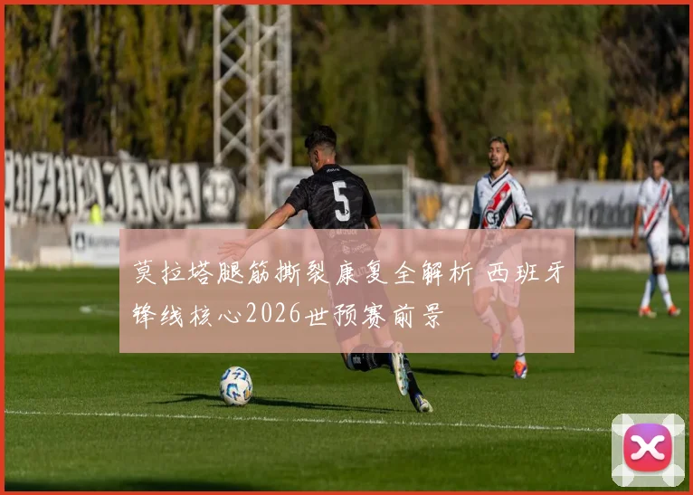 莫拉塔腿筋撕裂康复全解析 西班牙锋线核心2026世预赛前景