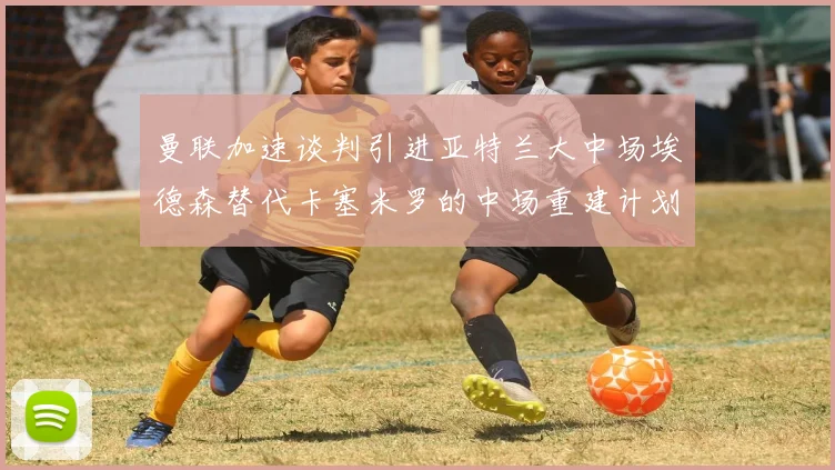 曼联加速谈判引进亚特兰大中场埃德森替代卡塞米罗的中场重建计划