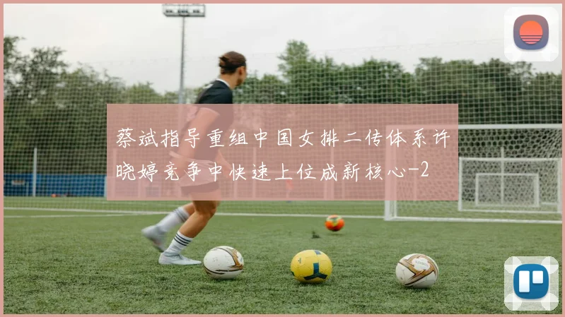 蔡斌指导重组中国女排二传体系许晓婷竞争中快速上位成新核心