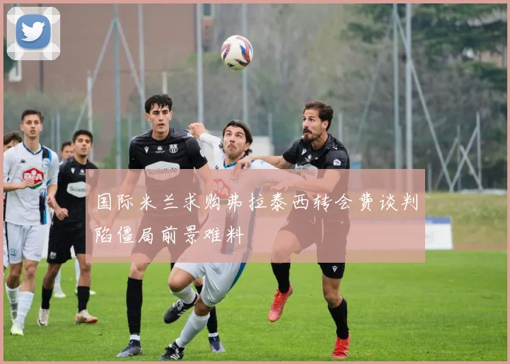 国际米兰求购弗拉泰西转会费谈判陷僵局前景难料