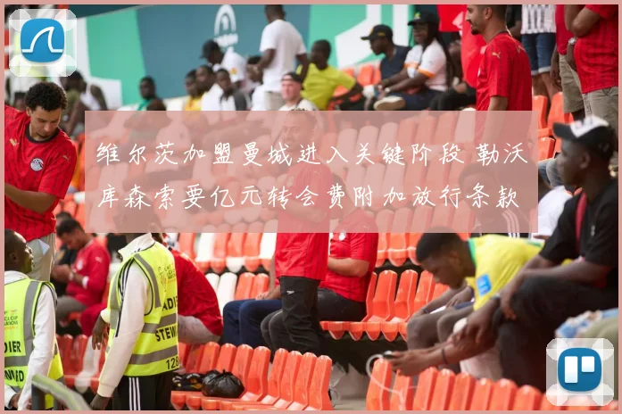 维尔茨加盟曼城进入关键阶段 勒沃库森索要亿元转会费附加放行条款
