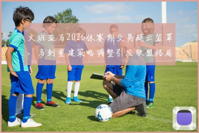 文班亚马2026休赛期交易疑云笼罩，马刺重建策略调整引发联盟格局剧变