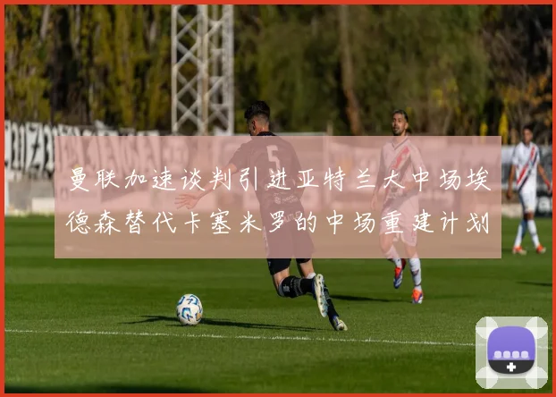 曼联加速谈判引进亚特兰大中场埃德森替代卡塞米罗的中场重建计划
