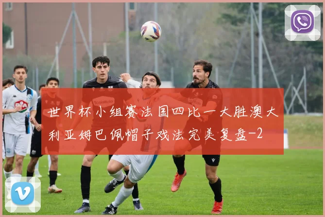 世界杯小组赛法国四比一大胜澳大利亚姆巴佩帽子戏法完美复盘