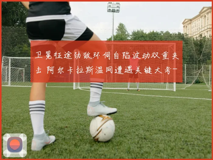 卫冕征途劲敌环伺自陷波动双重夹击 阿尔卡拉斯温网遭遇关键大考