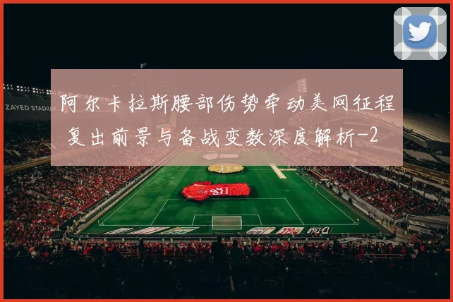 阿尔卡拉斯腰部伤势牵动美网征程 复出前景与备战变数深度解析