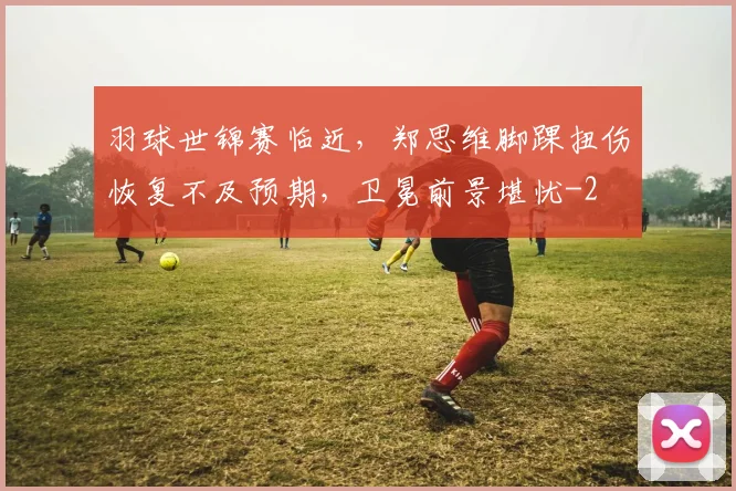羽球世锦赛临近，郑思维脚踝扭伤恢复不及预期，卫冕前景堪忧