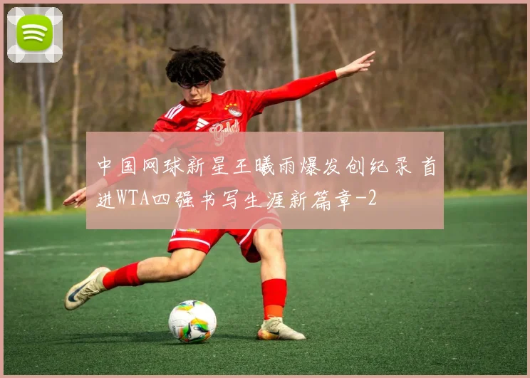 中国网球新星王曦雨爆发创纪录 首进WTA四强书写生涯新篇章