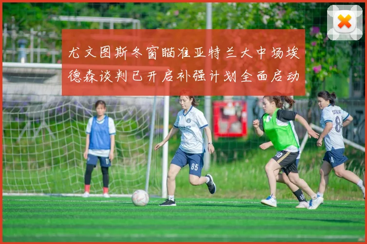 尤文图斯冬窗瞄准亚特兰大中场埃德森谈判已开启补强计划全面启动