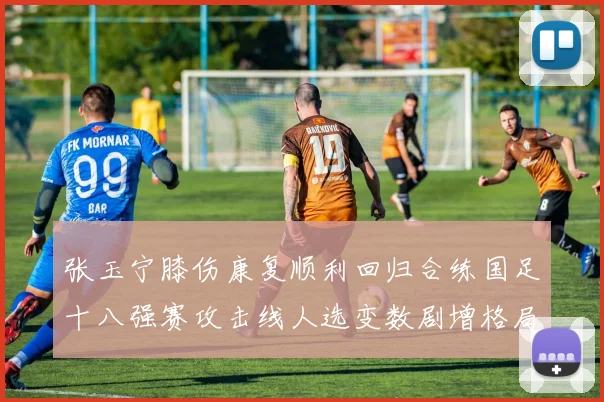 张玉宁膝伤康复顺利回归合练国足十八强赛攻击线人选变数剧增格局待破