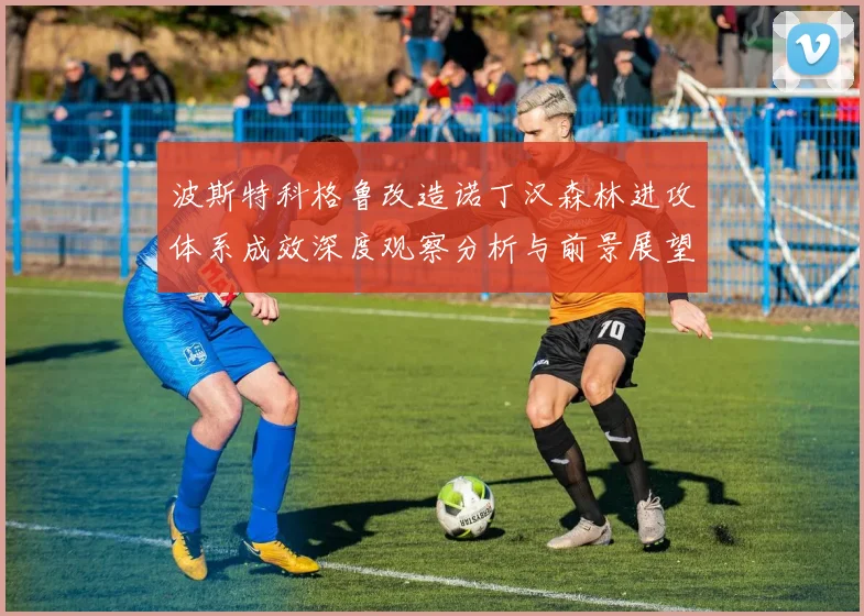 波斯特科格鲁改造诺丁汉森林进攻体系成效深度观察分析与前景展望