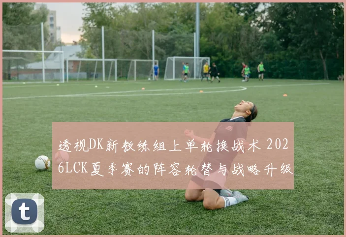 透视DK新教练组上单轮换战术 2026LCK夏季赛的阵容轮替与战略升级意图全解