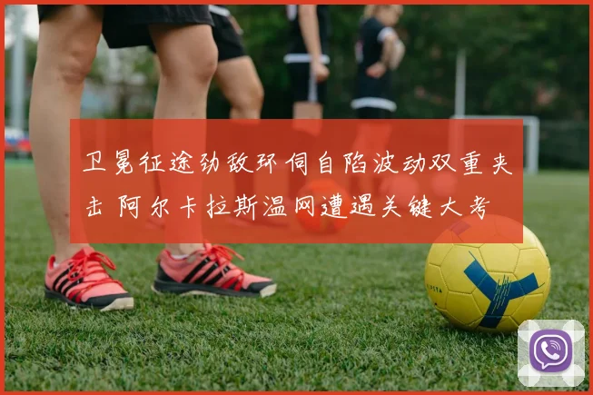 卫冕征途劲敌环伺自陷波动双重夹击 阿尔卡拉斯温网遭遇关键大考