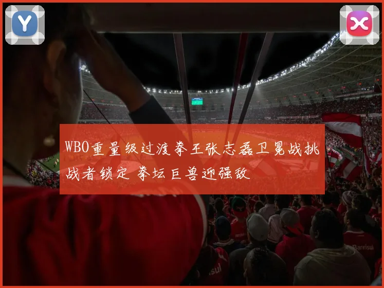 WBO重量级过渡拳王张志磊卫冕战挑战者锁定 拳坛巨兽迎强敌