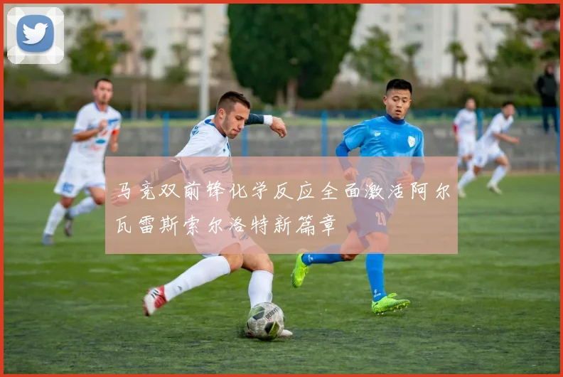 马竞双前锋化学反应全面激活阿尔瓦雷斯索尔洛特新篇章