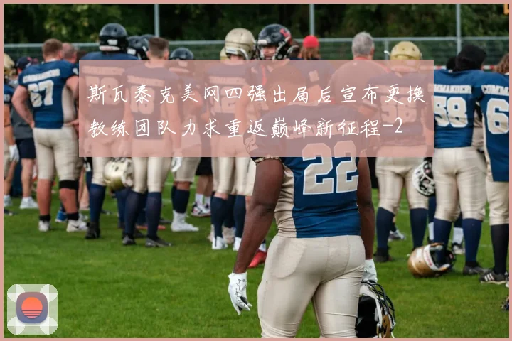 斯瓦泰克美网四强出局后宣布更换教练团队力求重返巅峰新征程