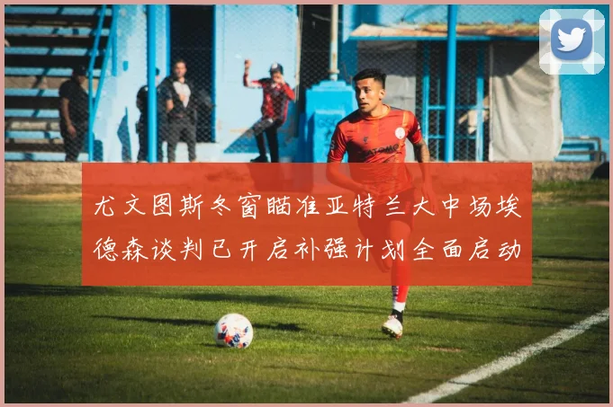 尤文图斯冬窗瞄准亚特兰大中场埃德森谈判已开启补强计划全面启动