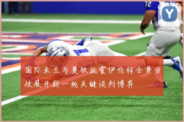 国际米兰与曼联就霍伊伦转会费分歧展开新一轮关键谈判博弈