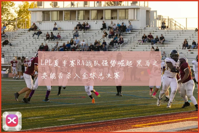 LPL夏季赛RA战队强势崛起 黑马之姿能否杀入全球总决赛