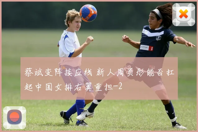 蔡斌变阵接应线 新人周页彤能否扛起中国女排右翼重担