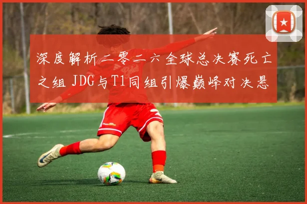 深度解析二零二六全球总决赛死亡之组 JDG与T1同组引爆巅峰对决悬念