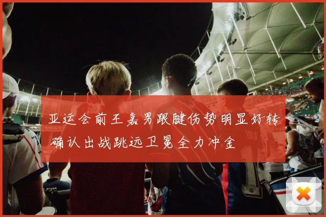 亚运会前王嘉男跟腱伤势明显好转 确认出战跳远卫冕全力冲金