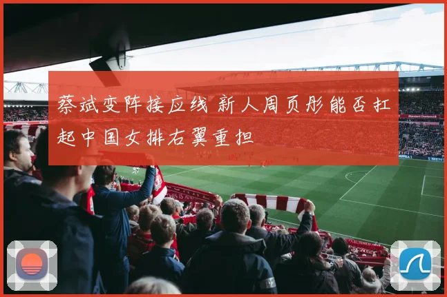 蔡斌变阵接应线 新人周页彤能否扛起中国女排右翼重担