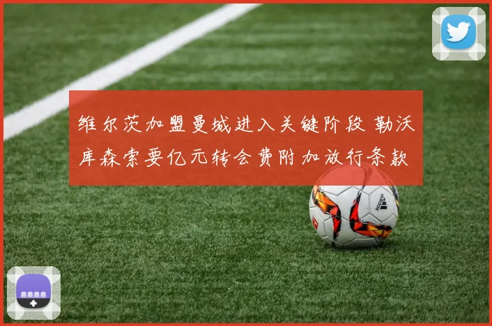 维尔茨加盟曼城进入关键阶段 勒沃库森索要亿元转会费附加放行条款