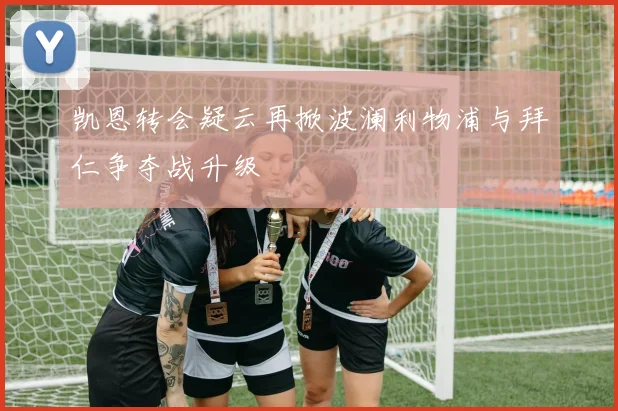 凯恩转会疑云再掀波澜利物浦与拜仁争夺战升级