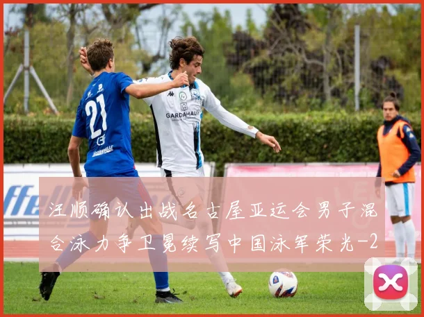 汪顺确认出战名古屋亚运会男子混合泳力争卫冕续写中国泳军荣光
