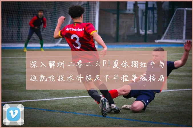深入解析二零二六F1夏休期红牛与迈凯伦技术升级及下半程争冠格局