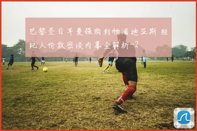 巴黎圣日耳曼强购利物浦迪亚斯 经纪人伦敦密谈内幕全解析