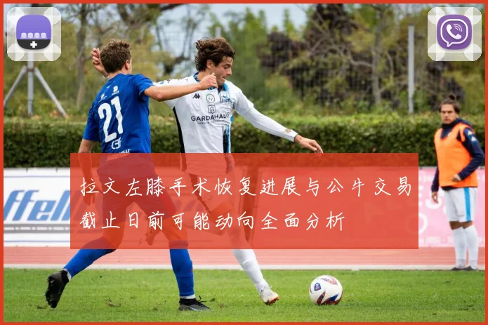 拉文左膝手术恢复进展与公牛交易截止日前可能动向全面分析