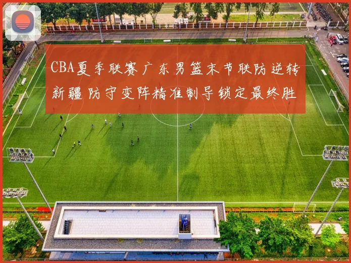 CBA夏季联赛广东男篮末节联防逆转新疆 防守变阵精准制导锁定最终胜局
