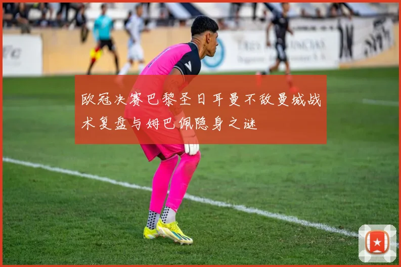 欧冠决赛巴黎圣日耳曼不敌曼城战术复盘与姆巴佩隐身之谜